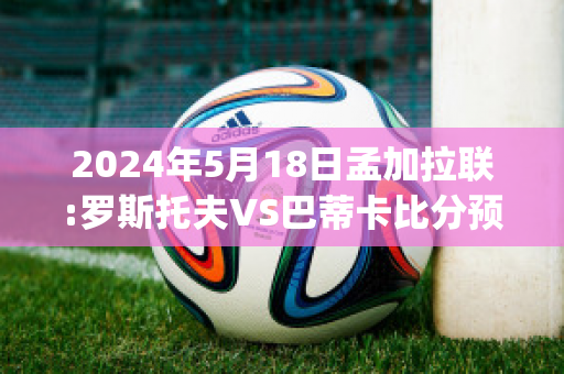 2024年5月18日孟加拉联:罗斯托夫VS巴蒂卡比分预测(罗斯托夫对阵莫斯巴达)