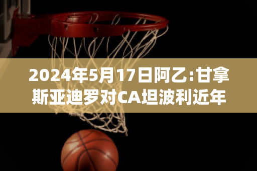 2024年5月17日阿乙:甘拿斯亚迪罗对CA坦波利近年成绩(竞赛会vs甘拿斯亚)