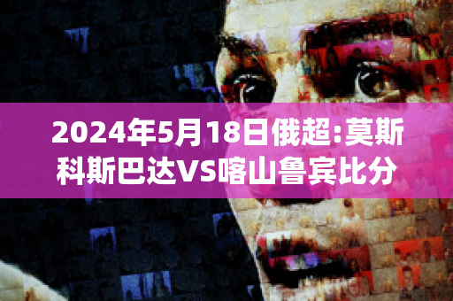 2024年5月18日俄超:莫斯科斯巴达VS喀山鲁宾比分预测(莫斯科斯巴达对喀山直播)