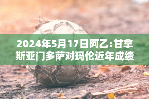 2024年5月17日阿乙:甘拿斯亚门多萨对玛伦近年成绩