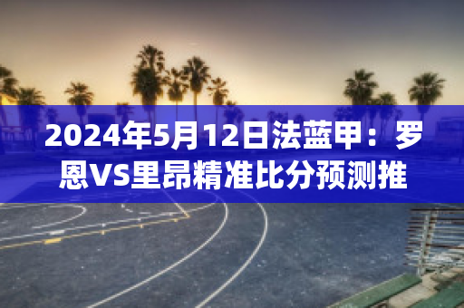 2024年5月12日法蓝甲：罗恩VS里昂精准比分预测推荐(罗恩在球队打什么位置)