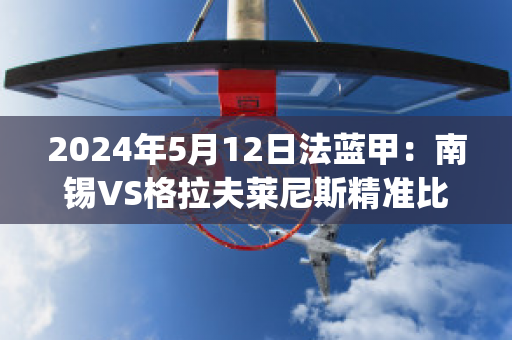 2024年5月12日法蓝甲：南锡VS格拉夫莱尼斯精准比分预测推荐(南锡vs巴黎fc)