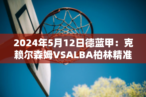 2024年5月12日德蓝甲：克赖尔森姆VSALBA柏林精准比分预测推荐