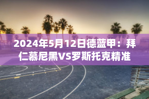 2024年5月12日德蓝甲：拜仁慕尼黑VS罗斯托克精准比分预测推荐(拜仁慕尼黑vs拜罗伊特)