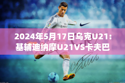 2024年5月17日乌克U21:基辅迪纳摩U21VS卡夫巴斯U21近年成绩(欧冠基辅迪纳摩vs巴萨)