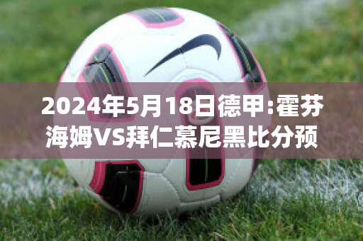 2024年5月18日德甲:霍芬海姆VS拜仁慕尼黑比分预测(霍芬海姆vs拜仁慕尼黑录像)