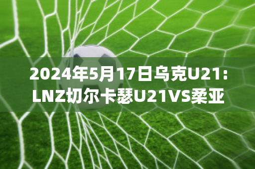 2024年5月17日乌克U21:LNZ切尔卡瑟U21VS柔亚U21近年成绩(切尔卡瑟战役伤亡)