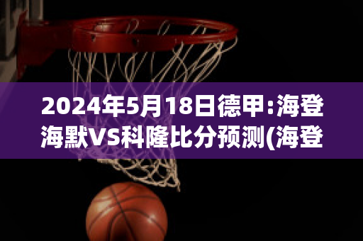 2024年5月18日德甲:海登海默VS科隆比分预测(海登海默vs里德)