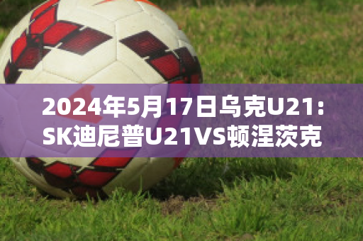 2024年5月17日乌克U21:SK迪尼普U21VS顿涅茨克矿工U21近年成绩