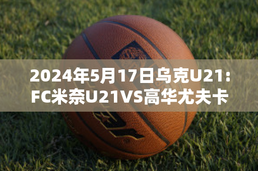 2024年5月17日乌克U21:FC米奈U21VS高华尤夫卡U21近年成绩