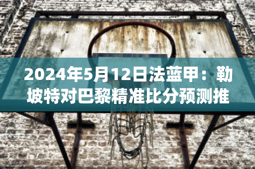 2024年5月12日法蓝甲：勒坡特对巴黎精准比分预测推荐(巴黎vs勒芒)