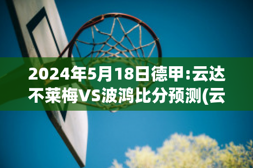 2024年5月18日德甲:云达不莱梅VS波鸿比分预测(云达不莱梅vs拜仁慕尼黑)