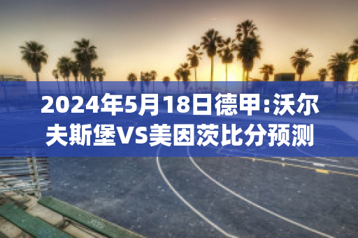 2024年5月18日德甲:沃尔夫斯堡VS美因茨比分预测(沃尔夫斯堡对美因茨比分预测)