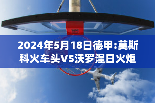 2024年5月18日德甲:莫斯科火车头VS沃罗涅日火炬比分预测(莫斯科火车头对阵)