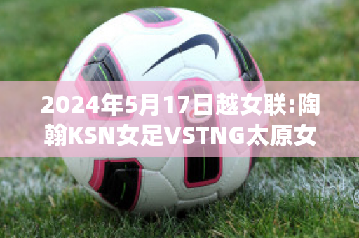 2024年5月17日越女联:陶翰KSN女足VSTNG太原女足近年成绩(女足淘汰赛赛程表)