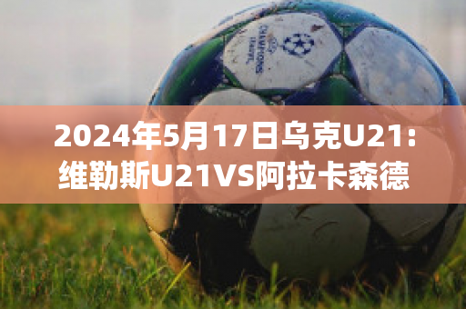 2024年5月17日乌克U21:维勒斯U21VS阿拉卡森德里亚U21近年成绩(维拉利尔阿森纳)