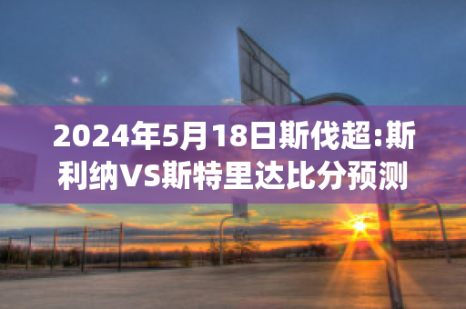 2024年5月18日斯伐超:斯利纳VS斯特里达比分预测(斯利纳vs亚布洛内茨)