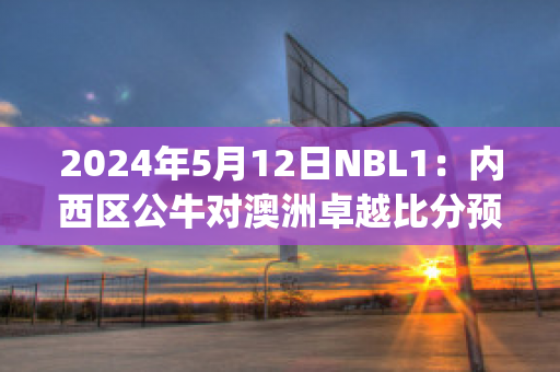 2024年5月12日NBL1：内西区公牛对澳洲卓越比分预测推荐(公牛球赛)