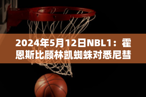 2024年5月12日NBL1：霍恩斯比顾林凯蜘蛛对悉尼彗星比分预测推荐