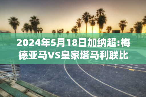 2024年5月18日加纳超:梅德亚马VS皇家塔马利联比分预测(皇加马德里)