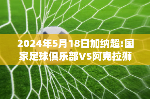 2024年5月18日加纳超:国家足球俱乐部VS阿克拉狮子比分预测(加纳阿克拉疫情最新消息)