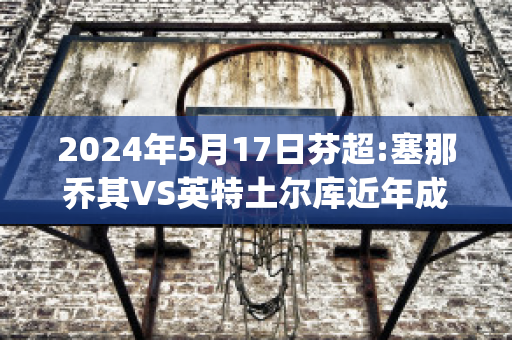 2024年5月17日芬超:塞那乔其VS英特土尔库近年成绩(塞那乔其vs洪卡)