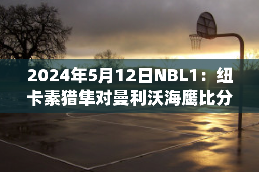 2024年5月12日NBL1：纽卡素猎隼对曼利沃海鹰比分预测推荐(纽卡素vs热刺)