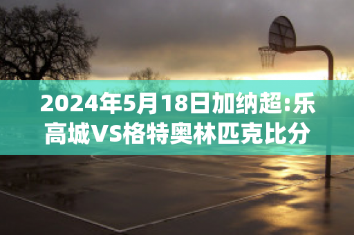 2024年5月18日加纳超:乐高城VS格特奥林匹克比分预测(乐高加拿大)