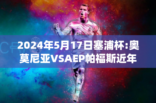 2024年5月17日塞浦杯:奥莫尼亚VSAEP帕福斯近年成绩(奥莫尼亚vs萨)