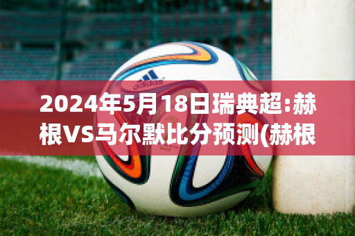 2024年5月18日瑞典超:赫根VS马尔默比分预测(赫根vs马尔默比赛直播)