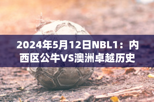 2024年5月12日NBL1：内西区公牛VS澳洲卓越历史战绩(公牛赛程2019-2020)