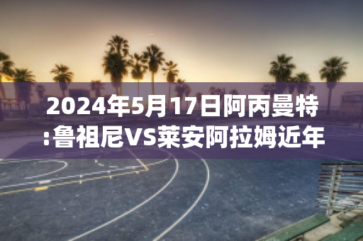 2024年5月17日阿丙曼特:鲁祖尼VS莱安阿拉姆近年成绩(鲁尼和阿圭罗)