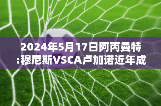 2024年5月17日阿丙曼特:穆尼斯VSCA卢加诺近年成绩