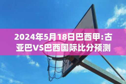 2024年5月18日巴西甲:古亚巴VS巴西国际比分预测(古亚巴的比赛日程)