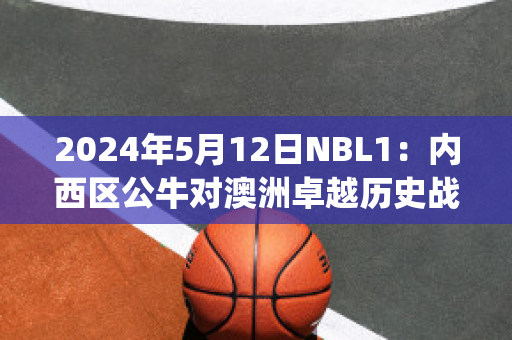 2024年5月12日NBL1：内西区公牛对澳洲卓越历史战绩(公牛对队)