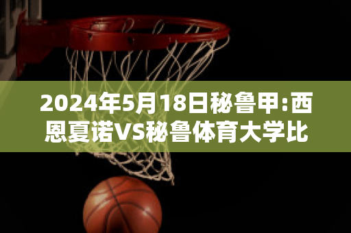 2024年5月18日秘鲁甲:西恩夏诺VS秘鲁体育大学比分预测