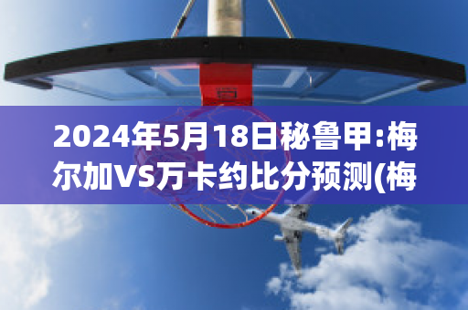 2024年5月18日秘鲁甲:梅尔加VS万卡约比分预测(梅尔卡瓦)