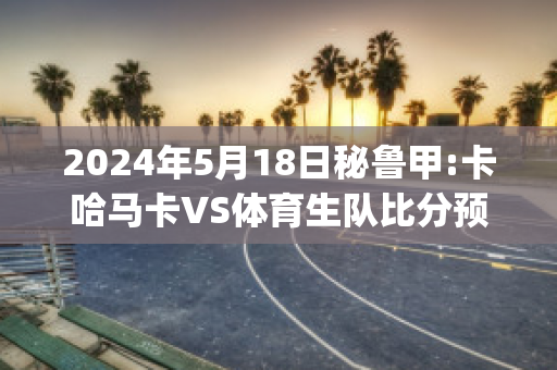 2024年5月18日秘鲁甲:卡哈马卡VS体育生队比分预测(卡加马卡赛程)