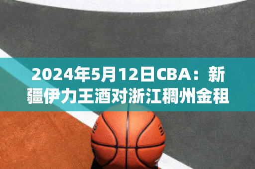 2024年5月12日CBA：新疆伊力王酒对浙江稠州金租历史战绩(新疆伊力王多少钱一瓶)