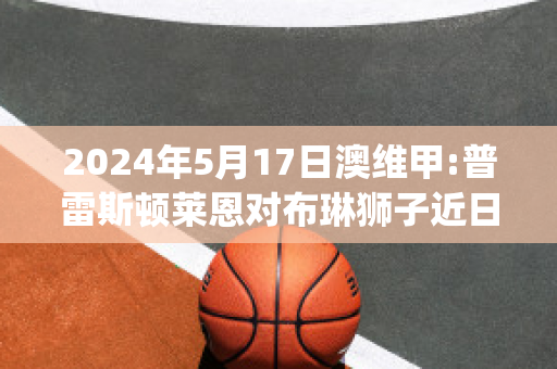 2024年5月17日澳维甲:普雷斯顿莱恩对布琳狮子近日赛程(布琳狮子u21vs金士顿城)