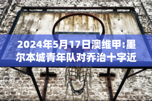 2024年5月17日澳维甲:墨尔本城青年队对乔治十字近日赛程(墨尔本篮球队)