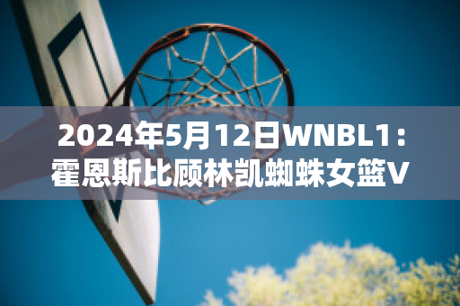 2024年5月12日WNBL1：霍恩斯比顾林凯蜘蛛女篮VS悉尼彗星女篮赛事分析