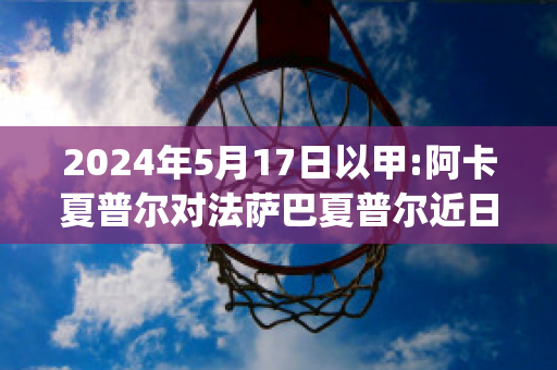 2024年5月17日以甲:阿卡夏普尔对法萨巴夏普尔近日赛程(阿科夏普尔)