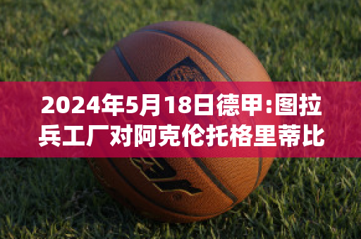 2024年5月18日德甲:图拉兵工厂对阿克伦托格里蒂比分预测(图拉兵工厂对克拉斯比分)