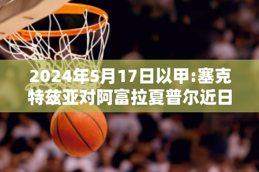 2024年5月17日以甲:塞克特兹亚对阿富拉夏普尔近日赛程