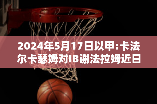 2024年5月17日以甲:卡法尔卡瑟姆对IB谢法拉姆近日赛程