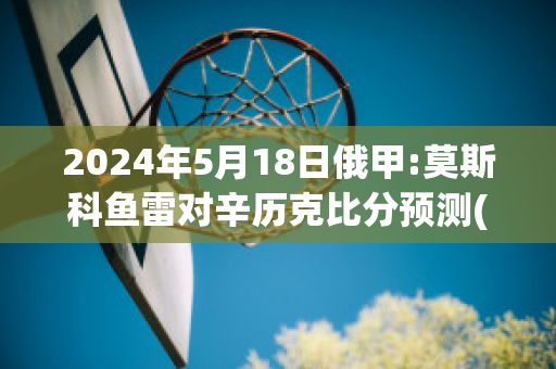 2024年5月18日俄甲:莫斯科鱼雷对辛历克比分预测(莫斯科鱼雷足球俱乐部)