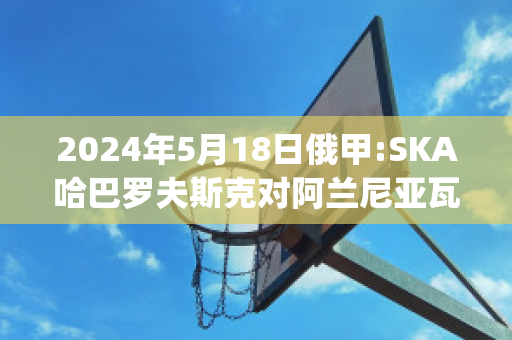 2024年5月18日俄甲:SKA哈巴罗夫斯克对阿兰尼亚瓦拉比分预测(哈巴罗夫斯克队)