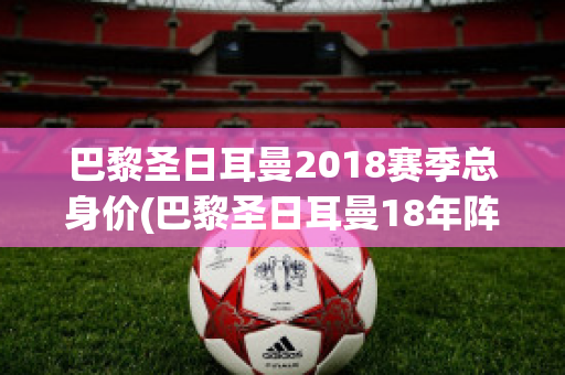 巴黎圣日耳曼2018赛季总身价(巴黎圣日耳曼18年阵容)