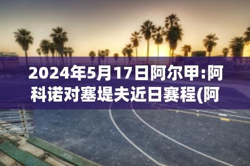 2024年5月17日阿尔甲:阿科诺对塞堤夫近日赛程(阿尔科亚诺对皇马)